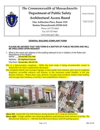 The Commonwealth of Massachusetts
                       Department of Public Safety                                         Docket Number

                        Architectural Access Board
                                                                                           ____________
                               One Ashburton Place, Room 1310                               (Office Use Only)

                               Boston Massachusetts 02108-1618
                                          Phone: 617-727-0660
                                            Fax: 617-727-0665
                                          www.mass.gov/dps


                           GENERAL BUILDING COMPLAINT FORM

   PLEASE BE ADVISED THAT THIS FORM IS A MATTER OF PUBLIC RECORD AND WILL
   BE DISCLOSED UPON REQUEST.

1. What is the name and address of the building believed to be in violation of the Rules and
   Regulations of this Board?
   Name: ___Somerville City Hall
   Address: _93 Highland Avenue
   City/Town: Somerville, MA 02143
This is a time-sensitive complaint. While the front ramp is being reconstructed, access to
   Somerville City Hall is substantially decreased.
This complaint details lack of proper signage at inaccessible front entrance, plus lack of compliant
   temporary accessible entrance and features, to the maximum extent feasible, at the rear
   delivery entrance. Photos show rusty, abrasive, non-grip ramp handrails, broken ramp landing,
   and non-grip door hardware at facility's rear ramp/delivery entrance .




Above left: Somerville City Hall Entrance during Summer 2011 ramp reconstruction.
Above right: Google satellite view showing pedestrian path between front and rear of facility. The
   delivery/rear entrance is ~ 500 feet from the Front entrance and HP parking spaces.

                                        Page 1 of 6                                              Rev, 01/10
 