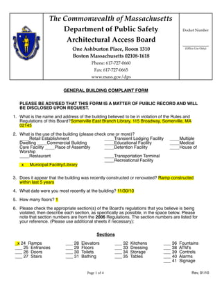 The Commonwealth of Massachusetts
                      Department of Public Safety                                      Docket Number

                       Architectural Access Board
                                                                                       ____________
                              One Ashburton Place, Room 1310                            (Office Use Only)

                              Boston Massachusetts 02108-1618
                                         Phone: 617-727-0660
                                          Fax: 617-727-0665
                                        www.mass.gov/dps


                          GENERAL BUILDING COMPLAINT FORM

   PLEASE BE ADVISED THAT THIS FORM IS A MATTER OF PUBLIC RECORD AND WILL
   BE DISCLOSED UPON REQUEST.

1. What is the name and address of the building believed to be in violation of the Rules and
   Regulations of this Board?Somerville East Branch Library, 115 Broadway, Somerville, MA
   02145

2. What is the use of the building (please check one or more)?
   ____Retail Establishment                    ____Transient Lodging Facility   ____Multiple
   Dwelling ____Commercial Building            ____Educational Facility         ____Medical
   Care Facility ____Place of Assembly         ____Detention Facility           ____House of
   Worship
   ____Restaurant                              ____Transportation Terminal
                                               ____Recreational Facility
    x Municipal Facility/Library


3. Does it appear that the building was recently constructed or renovated? Ramp constructed
   within last 5 years

4. What date were you most recently at the building? 11/30/10

5. How many ﬂoors? 1

6. Please check the appropriate section(s) of the Board's regulations that you believe is being
   violated, then describe each section, as speciﬁcally as possible, in the space below. Please
   note that section numbers are from the 2006 Regulations. The section numbers are listed for
   your reference. (Please use additional sheets if necessary):


                                            Sections

 _x 24 Ramps               ___ 28   Elevators       ___ 32    Kitchens       ___ 36   Fountains
 ___ 25 Entrances          ___ 29   Floors          ___ 33    Dressing       ___ 38   ATM's
 ___ 26 Doors              ___ 30   Toilets         ___ 34    Storage        ___ 39   Controls
 ___ 27 Stairs             ___ 31   Bathing         ___ 35    Tables         ___ 40   Alarms
                                                                             ___ 41   Signage

                                      Page 1 of 4                                              Rev, 01/10
 
