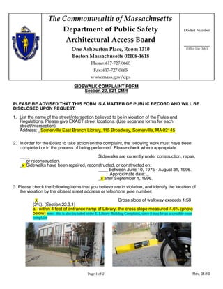 The Commonwealth of Massachusetts
                          Department of Public Safety                                                          Docket Number

                           Architectural Access Board
                                                                                                               ____________
                                    One Ashburton Place, Room 1310                                               (Office Use Only)

                                    Boston Massachusetts 02108-1618
                                                 Phone: 617-727-0660
                                                   Fax: 617-727-0665
                                                 www.mass.gov/dps

                                     SIDEWALK COMPLAINT FORM
                                         Section 22, 521 CMR

PLEASE BE ADVISED THAT THIS FORM IS A MATTER OF PUBLIC RECORD AND WILL BE
DISCLOSED UPON REQUEST.

1. List the name of the street/intersection believed to be in violation of the Rules and
   Regulations. Please give EXACT street locations. (Use separate forms for each
   street/intersection)
   Address: _Somerville East Branch Library, 115 Broadway, Somerville, MA 02145


2. In order for the Board to take action on the complaint, the following work must have been
   completed or in the process of being performed. Please check where appropriate:

   ____                                  Sidewalks are currently under construction, repair,
      or reconstruction.
   _x Sidewalks have been repaired, reconstructed, or constructed on:
                                         ____ between June 10, 1975 - August 31, 1996.
                                               Approximate date: _
                                         _x after September 1, 1996.
3. Please check the following items that you believe are in violation, and identify the location of
    the violation by the closest street address or telephone pole number:

          _x                                                        Cross slope of walkway exceeds 1:50
          (2%). (Section 22.3.1)
          a. within 4 feet of entrance ramp of Library, the cross slope measured 4.6% (photo
          below) note: this is also included in the E. Library Building Complaint, since it may be an accessible route
          complaint




                                               Page 1 of 2                                                            Rev, 01/10
 