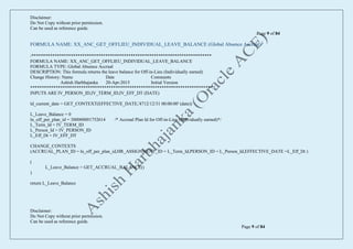 Disclaimer:
Do Not Copy without prior permission.
Can be used as reference guide.
Page 9 of 84
Disclaimer:
Do Not Copy without prior permission.
Can be used as reference guide.
Page 9 of 84
FORMULA NAME: XX_ANC_GET_OFFLIEU_INDIVIDUAL_LEAVE_BALANCE (Global Absence Accrual)
/******************************************************************************
FORMULA NAME: XX_ANC_GET_OFFLIEU_INDIVIDUAL_LEAVE_BALANCE
FORMULA TYPE: Global Absence Accrual
DESCRIPTION: This formula returns the leave balance for Off-in-Lieu (Individually earned)
Change History: Name Date Comments
Ashish Harbhajanka 20-Apr-2015 Initial Version
*******************************************************************************/
INPUTS ARE IV_PERSON_ID,IV_TERM_ID,IV_EFF_DT (DATE)
ld_current_date = GET_CONTEXT(EFFECTIVE_DATE,'4712/12/31 00:00:00' (date))
L_Leave_Balance = 0
ln_off_per_plan_id = 300000001752614 /* Accrual Plan Id for Off-in-Lieu (Individually earned)*/
L_Term_Id = IV_TERM_ID
L_Person_Id = IV_PERSON_ID
L_Eff_Dt = IV_EFF_DT
CHANGE_CONTEXTS
(ACCRUAL_PLAN_ID = ln_off_per_plan_id,HR_ASSIGNMENT_ID = L_Term_Id,PERSON_ID = L_Person_Id,EFFECTIVE_DATE =L_Eff_Dt )
(
L_Leave_Balance = GET_ACCRUAL_BALANCE()
)
return L_Leave_Balance
 