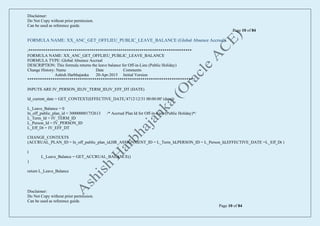 Disclaimer:
Do Not Copy without prior permission.
Can be used as reference guide.
Page 10 of 84
Disclaimer:
Do Not Copy without prior permission.
Can be used as reference guide.
Page 10 of 84
FORMULA NAME: XX_ANC_GET_OFFLIEU_PUBLIC_LEAVE_BALANCE (Global Absence Accrual)
/******************************************************************************
FORMULA NAME: XX_ANC_GET_OFFLIEU_PUBLIC_LEAVE_BALANCE
FORMULA TYPE: Global Absence Accrual
DESCRIPTION: This formula returns the leave balance for Off-in-Lieu (Public Holiday)
Change History: Name Date Comments
Ashish Harbhajanka 20-Apr-2015 Initial Version
*******************************************************************************/
INPUTS ARE IV_PERSON_ID,IV_TERM_ID,IV_EFF_DT (DATE)
ld_current_date = GET_CONTEXT(EFFECTIVE_DATE,'4712/12/31 00:00:00' (date))
L_Leave_Balance = 0
ln_off_public_plan_id = 300000001752613 /* Accrual Plan Id for Off-in-Lieu (Public Holiday)*/
L_Term_Id = IV_TERM_ID
L_Person_Id = IV_PERSON_ID
L_Eff_Dt = IV_EFF_DT
CHANGE_CONTEXTS
(ACCRUAL_PLAN_ID = ln_off_public_plan_id,HR_ASSIGNMENT_ID = L_Term_Id,PERSON_ID = L_Person_Id,EFFECTIVE_DATE =L_Eff_Dt )
(
L_Leave_Balance = GET_ACCRUAL_BALANCE()
)
return L_Leave_Balance
 