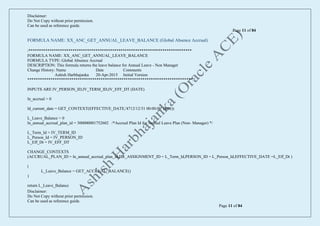 Disclaimer:
Do Not Copy without prior permission.
Can be used as reference guide.
Page 11 of 84
Disclaimer:
Do Not Copy without prior permission.
Can be used as reference guide.
Page 11 of 84
FORMULA NAME: XX_ANC_GET_ANNUAL_LEAVE_BALANCE (Global Absence Accrual)
/******************************************************************************
FORMULA NAME: XX_ANC_GET_ANNUAL_LEAVE_BALANCE
FORMULA TYPE: Global Absence Accrual
DESCRIPTION: This formula returns the leave balance for Annual Leave - Non Manager
Change History: Name Date Comments
Ashish Harbhajanka 20-Apr-2015 Initial Version
*******************************************************************************/
INPUTS ARE IV_PERSON_ID,IV_TERM_ID,IV_EFF_DT (DATE)
ln_accrual = 0
ld_current_date = GET_CONTEXT(EFFECTIVE_DATE,'4712/12/31 00:00:00' (date))
L_Leave_Balance = 0
ln_annual_accrual_plan_id = 300000001752602 /*Accrual Plan Id for Annual Leave Plan (Non- Manager) */
L_Term_Id = IV_TERM_ID
L_Person_Id = IV_PERSON_ID
L_Eff_Dt = IV_EFF_DT
CHANGE_CONTEXTS
(ACCRUAL_PLAN_ID = ln_annual_accrual_plan_id,HR_ASSIGNMENT_ID = L_Term_Id,PERSON_ID = L_Person_Id,EFFECTIVE_DATE =L_Eff_Dt )
(
L_Leave_Balance = GET_ACCRUAL_BALANCE()
)
return L_Leave_Balance
 