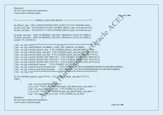 Disclaimer:
Do Not Copy without prior permission.
Can be used as reference guide.
Page 13 of 84
Disclaimer:
Do Not Copy without prior permission.
Can be used as reference guide.
Page 13 of 84
/*================ FORMULA SECTION BEGIN =======================*/
ld_effective_date = GET_CONTEXT(EFFECTIVE_DATE,'4712/12/31 00:00:00' (date))
ld_term_start_date = TO_DATE('01-01-'||TO_CHAR(ld_effective_date, 'rrrr'),'dd-mm-rrrr')
ld_term_end_date = TO_DATE('31-12-'||TO_CHAR(ld_effective_date, 'rrrr'),'dd-mm-rrrr')
ld_band1_end_date = ADD_YEARS(PER_ASG_REL_ORIGINAL_DATE_OF_HIRE,3)
ld_band2_end_date = ADD_YEARS(PER_ASG_REL_ORIGINAL_DATE_OF_HIRE,6)
accrual = IV_ACCRUAL
l_log = ess_log_write('***********************START********************************')
l_log = ess_log_write('PERSON_NUMBER : '|| PER_ASG_PERSON_NUMBER)
l_log = ess_log_write('ld_effective_date : '|| TO_CHAR(ld_effective_date,'DD-MM-YYYY'))
l_log = ess_log_write('ld_band1_end_date : '|| TO_CHAR(ld_band1_end_date,'DD-MM-YYYY'))
l_log = ess_log_write('ld_band2_end_date : '|| TO_CHAR(ld_band2_end_date,'DD-MM-YYYY'))
l_log = ess_log_write('IV_BAND_CHG_BEFVAL1 : '|| TO_CHAR(IV_BAND_CHG_BEFVAL1))
l_log = ess_log_write('IV_BAND_CHG_AFTVAL1 : '|| TO_CHAR(IV_BAND_CHG_AFTVAL1))
l_log = ess_log_write('IV_BAND_CHG_AFTVAL2 : '|| TO_CHAR(IV_BAND_CHG_AFTVAL2))
l_log = ess_log_write('Initial Accrual : '|| TO_CHAR(IV_ACCRUAL))
l_log = ess_log_write('Accrual Period Start Date : '|| TO_CHAR(IV_ACCRUALPERIODSTARTDATE,'DD-MON-RRRR'))
l_log = ess_log_write('Accrual Period End Date : '|| TO_CHAR(IV_ACCRUALPERIODENDDATE,'DD-MON-RRRR'))
l_log = ess_log_write('***********************END********************************')
IF (TO_CHAR(ld_effective_date,'YYYY') = TO_CHAR(ld_band1_end_date,'YYYY'))
THEN
(
l_log = ess_log_write('Within Band 1')
l_no_of_ds1 = DAYS_BETWEEN(ld_band1_end_date,ld_term_start_date) + 1
l_log = ess_log_write('l_no_of_ds1 : '|| TO_CHAR(l_no_of_ds1))
l_no_of_ds2 = DAYS_BETWEEN(ld_term_end_date,ld_band1_end_date) + 1
l_log = ess_log_write('l_no_of_ds2 : '|| TO_CHAR(l_no_of_ds2))
 