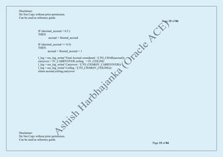 Disclaimer:
Do Not Copy without prior permission.
Can be used as reference guide.
Page 15 of 84
Disclaimer:
Do Not Copy without prior permission.
Can be used as reference guide.
Page 15 of 84
IF (decimal_accrual < 0.5 )
THEN
accrual = floored_accrual
IF (decimal_accrual >= 0.5)
THEN
accrual = floored_accrual + 1
l_log = ess_log_write(' Final Accrual considered : '|| TO_CHAR(accrual))
carryover = IV_CARRYOVER ceiling = IV_CEILING
l_log = ess_log_write(' Carryover : '|| TO_CHAR(IV_CARRYOVER))
l_log = ess_log_write(' Ceiling : '|| TO_CHAR(IV_CEILING))
return accrual,ceiling,carryover
 