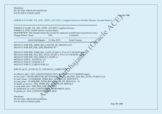 Disclaimer:
Do Not Copy without prior permission.
Can be used as reference guide.
Page 16 of 84
Disclaimer:
Do Not Copy without prior permission.
Can be used as reference guide.
Page 16 of 84
FORMULA NAME: XX_ANC_XXPC_ACCMAT_LongServiceLeave (Global Absence Accrual Matrix)
/******************************************************************************
FORMULA NAME: XX_ANC_XXPC_ACCMAT_LongServiceLeave
FORMULA TYPE: Global Absence Accrual Matrix
DESCRIPTION: This formula returns the accrual for employees enrolled into Long Service Leave
Change History: Name Date Comments
---------------------------------------------------------------------------------------------------------------------
Ashish Harbhajanka 21-May-2015 Initial Version
*******************************************************************************/
DEFAULT FOR PER_TERM_REL_LENGTH_OF_SERVICE IS 0
DEFAULT FOR PER_PER_ADD_REGION2 IS ' '
DEFAULT FOR PER_TERM_REL_DATE_START is '4712/12/31 00:00:00' (date)
DEFAULT FOR PER_ASG_REL_DATE_START is '4712/12/31 00:00:00' (date)
DEFAULT FOR PER_ASG_DISPLAY_NAME is ' '
DEFAULT FOR IV_ACCRUAL is 0
DEFAULT FOR IV_CEILING is 0
DEFAULT FOR IV_CARRYOVER is 0
INPUTS are IV_ACCRUAL,IV_CEILING,IV_CARRYOVER
ld_effective_date = GET_CONTEXT(EFFECTIVE_DATE,'4712/12/31 00:00:00' (date))
ln_los_years = TRUNC(MONTHS_BETWEEN(ld_effective_date,PER_ASG_REL_DATE_START)/12,2)
ln_cons_5years = FLOOR(PER_TERM_REL_LENGTH_OF_SERVICE/5)
ln_cons_years = FLOOR(PER_TERM_REL_LENGTH_OF_SERVICE) - 10
ln_length_of_service = PER_TERM_REL_LENGTH_OF_SERVICE
lc_emp_addr_state = PER_PER_ADD_REGION2
ln_assignment_id = GET_CONTEXT(HR_ASSIGNMENT_ID,0)
ln_person_id = GET_CONTEXT(PERSON_ID,0)
 
