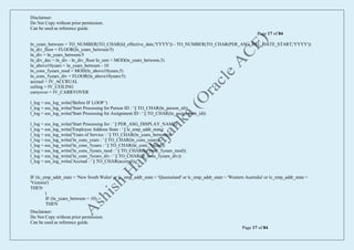 Disclaimer:
Do Not Copy without prior permission.
Can be used as reference guide.
Page 17 of 84
Disclaimer:
Do Not Copy without prior permission.
Can be used as reference guide.
Page 17 of 84
ln_years_between = TO_NUMBER(TO_CHAR(ld_effective_date,'YYYY')) - TO_NUMBER(TO_CHAR(PER_ASG_REL_DATE_START,'YYYY'))
ln_div_floor = FLOOR(ln_years_between/5)
ln_div = ln_years_between/5
ln_div_dec = ln_div - ln_div_floor ln_rem = MOD(ln_years_between,5)
ln_above10years = ln_years_between - 10
ln_cons_5years_mod = MOD(ln_above10years,5)
ln_cons_5years_div = FLOOR(ln_above10years/5)
accrual = IV_ACCRUAL
ceiling = IV_CEILING
carryover = IV_CARRYOVER
l_log = ess_log_write('Before IF LOOP ')
l_log = ess_log_write('Start Processing for Person ID : ' || TO_CHAR(ln_person_id))
l_log = ess_log_write('Start Processing for Assignment ID : ' || TO_CHAR(ln_assignment_id))
l_log = ess_log_write('Start Processing for : ' || PER_ASG_DISPLAY_NAME)
l_log = ess_log_write('Employee Address State : ' || lc_emp_addr_state)
l_log = ess_log_write('Years of Service : ' || TO_CHAR(ln_years_between))
l_log = ess_log_write('ln_cons_years : ' || TO_CHAR(ln_cons_years))
l_log = ess_log_write('ln_cons_5years : ' || TO_CHAR(ln_cons_5years))
l_log = ess_log_write('ln_cons_5years_mod : ' || TO_CHAR(ln_cons_5years_mod))
l_log = ess_log_write('ln_cons_5years_div : ' || TO_CHAR(ln_cons_5years_div))
l_log = ess_log_write('Accrual : ' || TO_CHAR(accrual))
IF (lc_emp_addr_state = 'New South Wales' or lc_emp_addr_state = 'Queensland' or lc_emp_addr_state = 'Western Australia' or lc_emp_addr_state =
'Victoria')
THEN
(
IF (ln_years_between = 10)
THEN
 