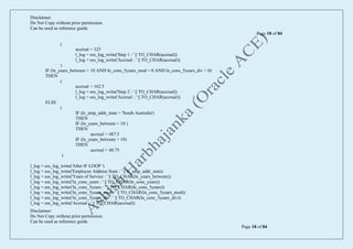 Disclaimer:
Do Not Copy without prior permission.
Can be used as reference guide.
Page 18 of 84
Disclaimer:
Do Not Copy without prior permission.
Can be used as reference guide.
Page 18 of 84
(
accrual = 325
l_log = ess_log_write('Step 1 : ' || TO_CHAR(accrual))
l_log = ess_log_write('Accrual : ' || TO_CHAR(accrual))
)
IF (ln_years_between > 10 AND ln_cons_5years_mod = 0 AND ln_cons_5years_div > 0)
THEN
(
accrual = 162.5
l_log = ess_log_write('Step 2 : ' || TO_CHAR(accrual))
l_log = ess_log_write('Accrual : ' || TO_CHAR(accrual)) ) )
ELSE
(
IF (lc_emp_addr_state = 'South Australia')
THEN
IF (ln_years_between = 10 )
THEN
accrual = 487.5
IF (ln_years_between > 10)
THEN
accrual = 48.75
)
l_log = ess_log_write('After IF LOOP ')
l_log = ess_log_write('Employee Address State : ' || lc_emp_addr_state)
l_log = ess_log_write('Years of Service : ' || TO_CHAR(ln_years_between))
l_log = ess_log_write('ln_cons_years : ' || TO_CHAR(ln_cons_years))
l_log = ess_log_write('ln_cons_5years : ' || TO_CHAR(ln_cons_5years))
l_log = ess_log_write('ln_cons_5years_mod : ' || TO_CHAR(ln_cons_5years_mod))
l_log = ess_log_write('ln_cons_5years_div : ' || TO_CHAR(ln_cons_5years_div))
l_log = ess_log_write('Accrual : ' || TO_CHAR(accrual))
 