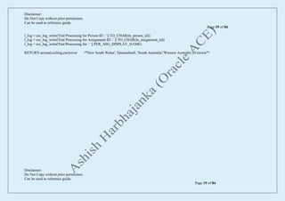 Disclaimer:
Do Not Copy without prior permission.
Can be used as reference guide.
Page 19 of 84
Disclaimer:
Do Not Copy without prior permission.
Can be used as reference guide.
Page 19 of 84
l_log = ess_log_write('End Processing for Person ID : ' || TO_CHAR(ln_person_id))
l_log = ess_log_write('End Processing for Assignment ID : ' || TO_CHAR(ln_assignment_id))
l_log = ess_log_write('End Processing for : ' || PER_ASG_DISPLAY_NAME)
RETURN accrual,ceiling,carryover /*'New South Wales', 'Queensland', 'South Australia','Western Australia', 'Victoria'*/
 