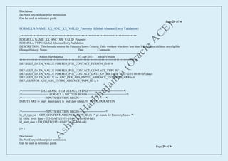 Disclaimer:
Do Not Copy without prior permission.
Can be used as reference guide.
Page 20 of 84
Disclaimer:
Do Not Copy without prior permission.
Can be used as reference guide.
Page 20 of 84
FORMULA NAME: XX_ANC_XX_VALID_Paternity (Global Absence Entry Validation)
/******************************************************************************
FORMULA NAME: XX_ANC_XX_VALID_Paternity
FORMULA TYPE: Global Absence Entry Validation
DESCRIPTION: This formula returns the Paternity Leave Criteria. Only workers who have less than 3 dependent children are eligible
Change History: Name Date Comments
--------------------------------------------------------------------------------------------------------------------------
Ashish Harbhajanka 07-Apr-2015 Initial Version
*******************************************************************************/
DEFAULT_DATA_VALUE FOR PER_PER_CONTACT_PERSON_ID IS 0
DEFAULT_DATA_VALUE FOR PER_PER_CONTACT_CONTACT_TYPE IS ' '
DEFAULT_DATA_VALUE FOR PER_PER_CONTACT_DATE_OF_BIRTH IS '4712/12/31 00:00:00' (date)
DEFAULT_DATA_VALUE for ANC_PER_ABS_ENTRS_ABSENCE_ENTRY_ID_ARR is 0
DEFAULT FOR ANC_ABS_ENTRS_ABSENCE_TYPE_ID is 0
/*=========== DATABASE ITEM DEFAULTS END =====================*/
/*================ FORMULA SECTION BEGIN =======================*/
/*==============INPUTS SECTION BEGIN================*/
INPUTS ARE iv_start_date (date), iv_end_date (date),IV_TOTALDURATION
/*==============INPUTS SECTION BEGIN================*/
ln_pl_type_id = GET_CONTEXT(ABSENCE_TYPE_ID,0) /* pl stands for Paternity Leave */
ld_child_birth_date = TO_DATE('1951-01-01','yyyy-MM-dd')
ld_start_date = TO_DATE('1951-01-01','yyyy-MM-dd')
j = 1
 