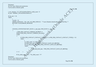 Disclaimer:
Do Not Copy without prior permission.
Can be used as reference guide.
Page 21 of 84
Disclaimer:
Do Not Copy without prior permission.
Can be used as reference guide.
Page 21 of 84
l_new_duration = IV_TOTALDURATION ln_child_count = 0
ln_rem = MOD(IV_TOTALDURATION,0.5)
IF (ln_rem <> 0)
THEN
(
VALID = 'N'
ERROR_MESSAGE = 'XX_ANC_SG_ERR_DURCAL' /* 'Leave Duration should either be Half/Full Day. */
RETURN VALID,ERROR_MESSAGE
)
CHANGE_CONTEXTS(START_DATE=iv_start_date, END_DATE=iv_end_date)
(
i=PER_PER_CONTACT_PERSON_ID.FIRST(-1)
WHILE PER_PER_CONTACT_PERSON_ID.exists(i)
LOOP
(
IF (PER_PER_CONTACT_CONTACT_TYPE[i] = 'C' or PER_PER_CONTACT_CONTACT_TYPE[i] = 'A')
THEN
(
ln_child_count = ln_child_count + 1
ld_child_birth_date = PER_PER_CONTACT_DATE_OF_BIRTH[i]
IF ( ld_child_birth_date < PER_PER_CONTACT_DATE_OF_BIRTH[i])
THEN
(
ld_child_birth_date = PER_PER_CONTACT_DATE_OF_BIRTH[i]
)
i= i+1 )
IF (ln_child_count => 3 ) /*ln_child_count > 3*/
 