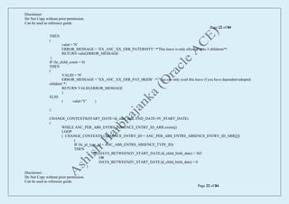 Disclaimer:
Do Not Copy without prior permission.
Can be used as reference guide.
Page 22 of 84
Disclaimer:
Do Not Copy without prior permission.
Can be used as reference guide.
Page 22 of 84
THEN
(
valid = 'N'
ERROR_MESSAGE = 'XX_ANC_XX_ERR_PATERNITY' /*'This leave is only allowed upto 3 childrens'*/
RETURN valid,ERROR_MESSAGE
)
IF (ln_child_count = 0)
THEN
(
VALID = 'N'
ERROR_MESSAGE = 'XX_ANC_XX_ERR_PAT_0KIDS' /* 'You can only avail this leave if you have dependent/adopted
children' */
RETURN VALID,ERROR_MESSAGE
)
ELSE
( valid='Y' )
)
CHANGE_CONTEXTS(START_DATE=ld_start_date, END_DATE=IV_START_DATE)
(
WHILE ANC_PER_ABS_ENTRS_ABSENCE_ENTRY_ID_ARR.exists(j)
LOOP
( CHANGE_CONTEXTS (ABSENCE_ENTRY_ID = ANC_PER_ABS_ENTRS_ABSENCE_ENTRY_ID_ARR[j])
(
IF (ln_pl_type_id = ANC_ABS_ENTRS_ABSENCE_TYPE_ID)
THEN
( IF (DAYS_BETWEEN(IV_START_DATE,ld_child_birth_date) > 365
OR
DAYS_BETWEEN(IV_START_DATE,ld_child_birth_date) < 0
)
 