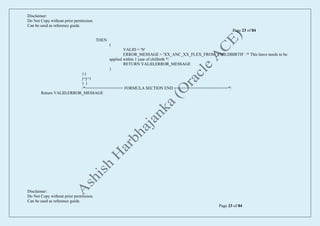 Disclaimer:
Do Not Copy without prior permission.
Can be used as reference guide.
Page 23 of 84
Disclaimer:
Do Not Copy without prior permission.
Can be used as reference guide.
Page 23 of 84
THEN
(
VALID = 'N'
ERROR_MESSAGE = 'XX_ANC_XX_FLEX_FROM_CHILDBIRTH' /* This leave needs to be
applied within 1 year of chilbirth */
RETURN VALID,ERROR_MESSAGE
)
) )
j=j+1
) )
/*================ FORMULA SECTION END =======================*/
Return VALID,ERROR_MESSAGE
 
