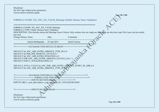 Disclaimer:
Do Not Copy without prior permission.
Can be used as reference guide.
Page 24 of 84
Disclaimer:
Do Not Copy without prior permission.
Can be used as reference guide.
Page 24 of 84
FORMULA NAME: XX_ANC_XX_VALID_Marriage (Global Absence Entry Validation)
/******************************************************************************
FORMULA NAME: XX_ANC_XX_VALID_Marriage
FORMULA TYPE: Global Absence Entry Validation
DESCRIPTION: This formula returns the Marriage Leave Criteria. Only workers who are single are allowed to use this leave type.This Leave can be availed
just once
Change History: Name Date Comments
----------------------------------------------- --------------------------------------------------------------------
Ashish Harbhajanka 07-Apr-2015 Initial Version
*******************************************************************************/
/*=========== DATABASE ITEM DEFAULTS BEGIN =====================*/
DEFAULT for ANC_ABS_ENTRS_ABSENCE_TYPE_ID is 0
DEFAULT for PER_PER_MARITAL_STATUS is ' '
DEFAULT for ANC_ABS_ENTRS_DURATION is 0
DEFAULT FOR ANC_ABS_ENTRS_ABSENCE_STATUS_CD is ' '
DEFAULT FOR IV_TOTALDURATION is 0
DEFAULT_DATA_VALUE for ANC_PER_ABS_ENTRS_ABSENCE_ENTRY_ID_ARR is 0
DEFAULT for ANC_ABS_ENTRS_ABSENCE_TYPE_ID is 0
/*=========== DATABASE ITEM DEFAULTS END =====================*/
/*================ FORMULA SECTION BEGIN =======================*/
/*==============INPUTS SECTION BEGIN================*/
INPUTS ARE iv_start_date (date),iv_end_date (date),IV_TOTALDURATION
/*==============INPUTS SECTION BEGIN================*/
 