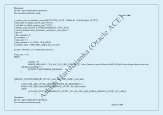 Disclaimer:
Do Not Copy without prior permission.
Can be used as reference guide.
Page 25 of 84
Disclaimer:
Do Not Copy without prior permission.
Can be used as reference guide.
Page 25 of 84
l_cuurent_year=to_char(Get_context(EFFECTIVE_DATE, '1999/01/01 12:00:00' (date)),'YYYY')
l_start_date=to_date(l_cuurent_year+'/01/01')
l_end_date=to_date(l_cuurent_year+'/12/31')
l_absence_type_id=GET_CONTEXT(ABSENCE_TYPE_ID,0)
l_current_duration=days_between(iv_end_date,iv_start_date)+1
l_days=0
l_days_duration =0
ln_occurence = 1
l_total_days = 0
l_new_duration = IV_TOTALDURATION
lc_marital_status = PER_PER_MARITAL_STATUS
ln_rem = MOD(IV_TOTALDURATION,0.5)
IF (ln_rem <> 0)
THEN
(
VALID = 'N'
ERROR_MESSAGE = 'XX_ANC_XX_ERR_DURCAL' /* 'Leave Duration should either be Half/Full Day.Please change absence start and
end dates accordingly' */
RETURN VALID,ERROR_MESSAGE
)
CHANGE_CONTEXTS(START_DATE=l_start_date, END_DATE=l_end_date)
(
i=ANC_PER_ABS_ENTRS_ABSENCE_ENTRY_ID_ARR.FIRST(-1)
WHILE ANC_PER_ABS_ENTRS_ABSENCE_ENTRY_ID_ARR.exists(i)
LOOP
( CHANGE_CONTEXTS(ABSENCE_ENTRY_ID=ANC_PER_ABS_ENTRS_ABSENCE_ENTRY_ID_ARR[i])
(
 