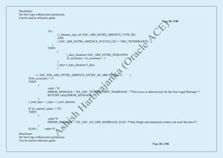 Disclaimer:
Do Not Copy without prior permission.
Can be used as reference guide.
Page 26 of 84
Disclaimer:
Do Not Copy without prior permission.
Can be used as reference guide.
Page 26 of 84
IF (
( l_absence_type_id=ANC_ABS_ENTRS_ABSENCE_TYPE_ID)
AND
( ANC_ABS_ENTRS_ABSENCE_STATUS_CD <> 'ORA_WITHDRAWN')
)
THEN
(
l_days_duration=ANC_ABS_ENTRS_DURATION
ln_occurence = ln_occurence + 1
)
l_days=l_days_duration+l_days
)
i= ANC_PER_ABS_ENTRS_ABSENCE_ENTRY_ID_ARR.NEXT(I,-1) )
IF(ln_occurence > 1)
THEN
(
valid = 'N'
ERROR_MESSAGE = 'XX_ANC_XX_ERR_FIRST_MARRIAGE' /*'This Leave is allowed only for the First Legal Marriage' */
RETURN valid,ERROR_MESSAGE
)
l_total_days = l_days + l_new_duration
IF (lc_marital_status <> 'S')
THEN
(
valid='N'
ERROR_MESSAGE = 'XX_ANC_XX_ERR_MARRIAGE_ELIG' /*'Only Single and unmarried workers can avail this leave'*/
)
ELSE ( valid='Y' )
 