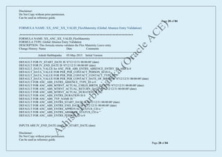 Disclaimer:
Do Not Copy without prior permission.
Can be used as reference guide.
Page 28 of 84
Disclaimer:
Do Not Copy without prior permission.
Can be used as reference guide.
Page 28 of 84
FORMULA NAME: XX_ANC_XX_VALID_FlexMaternity (Global Absence Entry Validation)
/******************************************************************************
FORMULA NAME: XX_ANC_XX_VALID_FlexMaternity
FORMULA TYPE: Global Absence Entry Validation
DESCRIPTION: This formula returns validates the Flex Maternity Leave entry
Change History: Name Date Comments
----------------------------------------------- --------------------------------------------------------------------------------
Ashish Harbhajanka 05-May-2015 Initial Version
*******************************************************************************/
DEFAULT FOR IV_START_DATE IS '4712/12/31 00:00:00' (date)
DEFAULT FOR IV_END_DATE IS '4712/12/31 00:00:00' (date)
DEFAULT_DATA_VALUE for ANC_PER_ABS_ENTRS_ABSENCE_ENTRY_ID_ARR is 0
DEFAULT_DATA_VALUE FOR PER_PER_CONTACT_PERSON_ID IS 0
DEFAULT_DATA_VALUE FOR PER_PER_CONTACT_CONTACT_TYPE IS ' '
DEFAULT_DATA_VALUE FOR PER_PER_CONTACT_DATE_OF_BIRTH IS '4712/12/31 00:00:00' (date)
DEFAULT FOR ANC_ABS_ENTRS_ABSENCE_TYPE_ID is 0
DEFAULT FOR ANC_ABS_MTRNT_ACTUAL_CHILD_BIRTH_DATE IS '4712/12/31 00:00:00' (date)
DEFAULT FOR ANC_ABS_MTRNT_ACTUAL_RETURN_DATE IS '4712/12/31 00:00:00' (date)
DEFAULT FOR ANC_ABS_MTRNT_ACTUAL_DURATION IS 112
DEFAULT FOR ANC_ABS_ENTRS_DURATION IS 0
DEFAULT FOR ANC_ABS_TYP_NAME IS ' '
DEFAULT FOR ANC_ABS_ENTRS_START_DATE IS '4712/12/31 00:00:00' (date)
DEFAULT FOR ANC_ABS_ENTRS_END_DATE IS '4712/12/31 00:00:00' (date)
DEFAULT FOR ANC_ABS_ENTRS_APPROVAL_STATUS_CD is ' '
DEFAULT FOR ANC_ABS_ENTRS_ABSENCE_STATUS_CD is ' '
DEFAULT FOR ANC_ABS_ENTRS_PERSON_ID is 0
INPUTS ARE IV_END_DATE (date), IV_START_DATE (date)
 
