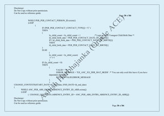 Disclaimer:
Do Not Copy without prior permission.
Can be used as reference guide.
Page 30 of 84
Disclaimer:
Do Not Copy without prior permission.
Can be used as reference guide.
Page 30 of 84
WHILE PER_PER_CONTACT_PERSON_ID.exists(i)
LOOP
(
IF (PER_PER_CONTACT_CONTACT_TYPE[i] = 'C' )
THEN
(
ln_child_count = ln_child_count + 1 /* Logic to fetch Youngest Child Birth Date */
ld_child_birth_date = PER_PER_CONTACT_DATE_OF_BIRTH[i]
IF ( ld_child_birth_date < PER_PER_CONTACT_DATE_OF_BIRTH[i])
THEN
ld_child_birth_date = PER_PER_CONTACT_DATE_OF_BIRTH[i]
)
ELSE
(
ln_child_count = ln_child_count)
i= i+1
)
IF (ln_child_count = 0)
THEN
(
VALID = 'N'
ERROR_MESSAGE = 'XX_ANC_XX_ERR_MAT_0KIDS' /* 'You can only avail this leave if you have
dependent children' */
RETURN VALID,ERROR_MESSAGE
)
)
CHANGE_CONTEXTS(START_DATE=ld_start_date, END_DATE=ld_end_date)
(
WHILE ANC_PER_ABS_ENTRS_ABSENCE_ENTRY_ID_ARR.exists(j)
LOOP
( CHANGE_CONTEXTS (ABSENCE_ENTRY_ID = ANC_PER_ABS_ENTRS_ABSENCE_ENTRY_ID_ARR[j])
 