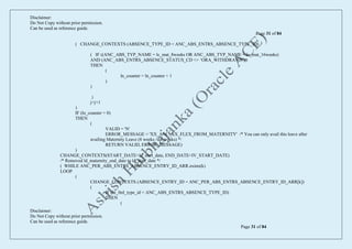 Disclaimer:
Do Not Copy without prior permission.
Can be used as reference guide.
Page 31 of 84
Disclaimer:
Do Not Copy without prior permission.
Can be used as reference guide.
Page 31 of 84
( CHANGE_CONTEXTS (ABSENCE_TYPE_ID = ANC_ABS_ENTRS_ABSENCE_TYPE_ID)
( IF ((ANC_ABS_TYP_NAME = lc_mat_8weeks OR ANC_ABS_TYP_NAME = lc_mat_16weeks)
AND (ANC_ABS_ENTRS_ABSENCE_STATUS_CD <> ‘ORA_WITHDRAWN’))
THEN
(
ln_counter = ln_counter + 1
)
)
)
j=j+1
)
IF (ln_counter = 0)
THEN
(
VALID = 'N'
ERROR_MESSAGE = 'XX_ANC_XX_FLEX_FROM_MATERNITY' /* You can only avail this leave after
availing Maternity Leave (8 weeks / 16 weeks) */
RETURN VALID, ERROR_MESSAGE)
)
CHANGE_CONTEXTS(START_DATE=ld_start_date, END_DATE=IV_START_DATE)
/* Removed ld_maternity_end_date to ld_start_date */
( WHILE ANC_PER_ABS_ENTRS_ABSENCE_ENTRY_ID_ARR.exists(k)
LOOP
(
CHANGE_CONTEXTS (ABSENCE_ENTRY_ID = ANC_PER_ABS_ENTRS_ABSENCE_ENTRY_ID_ARR[k])
(
IF (ln_fml_type_id = ANC_ABS_ENTRS_ABSENCE_TYPE_ID)
THEN
(
 