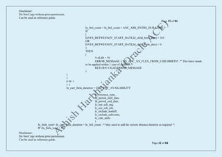 Disclaimer:
Do Not Copy without prior permission.
Can be used as reference guide.
Page 32 of 84
Disclaimer:
Do Not Copy without prior permission.
Can be used as reference guide.
Page 32 of 84
ln_fml_count = ln_fml_count + ANC_ABS_ENTRS_DURATION
IF
(
DAYS_BETWEEN(IV_START_DATE,ld_child_birth_date) > 365
OR
DAYS_BETWEEN(IV_START_DATE,ld_child_birth_date) < 0
)
THEN
(
VALID = 'N'
ERROR_MESSAGE = 'FX_ANC_XX_FLEX_FROM_CHILDBIRTH' /* This leave needs
to be applied within 1 year of chilbirth */
RETURN VALID,ERROR_MESSAGE
)
)
)
k=k+1
) )
ln_curr_fmla_duration = GET_PAY_AVAILABILITY
(
lc_resource_type,
ld_period_start_date,
ld_period_end_date,
lc_use_sch_asg,
lc_use_sch_inh,
lc_include_noshift,
lc_include_calevents,
lc_calc_units
)
ln_fmla_total= ln_curr_fmla_duration + ln_fml_count /* May need to add the current absence duration as required */
IF (ln_fmla_total > 56)
 
