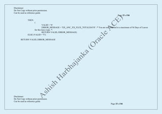 Disclaimer:
Do Not Copy without prior permission.
Can be used as reference guide.
Page 33 of 84
Disclaimer:
Do Not Copy without prior permission.
Can be used as reference guide.
Page 33 of 84
THEN
(
VALID = 'N'
ERROR_MESSAGE = 'XX_ANC_XX_FLEX_TOTALDAYS' /* You are only entitled to a maximum of 56 Days of Leaves
for this leave type. */
RETURN VALID, ERROR_MESSAGE)
ELSE (VALID = 'Y')
RETURN VALID, ERROR_MESSAGE
 