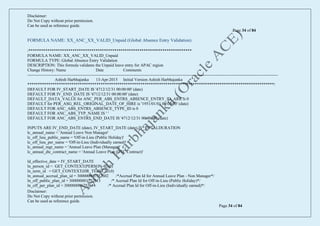 Disclaimer:
Do Not Copy without prior permission.
Can be used as reference guide.
Page 34 of 84
Disclaimer:
Do Not Copy without prior permission.
Can be used as reference guide.
Page 34 of 84
FORMULA NAME: XX_ANC_XX_VALID_Unpaid (Global Absence Entry Validation)
/******************************************************************************
FORMULA NAME: XX_ANC_XX_VALID_Unpaid
FORMULA TYPE: Global Absence Entry Validation
DESCRIPTION: This formula validates the Unpaid leave entry for APAC region
Change History: Name Date Comments
------------------------------------------------------------------------------------------------------------------------------------------------------------------------------------
Ashish Harbhajanka 13-Apr-2015 Initial Version Ashish Harbhajanka
**********************************************************************************************************************/
DEFAULT FOR IV_START_DATE IS '4712/12/31 00:00:00' (date)
DEFAULT FOR IV_END_DATE IS '4712/12/31 00:00:00' (date)
DEFAULT_DATA_VALUE for ANC_PER_ABS_ENTRS_ABSENCE_ENTRY_ID_ARR is 0
DEFAULT for PER_ASG_REL_ORIGINAL_DATE_OF_HIRE is '1951/01/01 00:00:00' (date)
DEFAULT FOR ANC_ABS_ENTRS_ABSENCE_TYPE_ID is 0
DEFAULT FOR ANC_ABS_TYP_NAME IS ' '
DEFAULT FOR ANC_ABS_ENTRS_END_DATE IS '4712/12/31 00:00:00' (date)
INPUTS ARE IV_END_DATE (date), IV_START_DATE (date),IV_TOTALDURATION
lc_annual_name = 'Annual Leave Non Manager'
lc_off_lieu_public_name = 'Off-in-Lieu (Public Holiday)'
lc_off_lieu_per_name = 'Off-in-Lieu (Individually earned)'
lc_annual_mgr_name = 'Annual Leave Plan (Manager)'
lc_annual_dtc_contract_name = 'Annual Leave Plan (DTC Contract)'
ld_effective_date = IV_START_DATE
ln_person_id = GET_CONTEXT(PERSON_ID,0)
ln_term_id = GET_CONTEXT(HR_TERM_ID,0)
ln_annual_accrual_plan_id = 300000001752602 /*Accrual Plan Id for Annual Leave Plan - Non Manager*/
ln_off_public_plan_id = 300000001752613 /* Accrual Plan Id for Off-in-Lieu (Public Holiday)*/
ln_off_per_plan_id = 300000001752614 /* Accrual Plan Id for Off-in-Lieu (Individually earned)*/
 