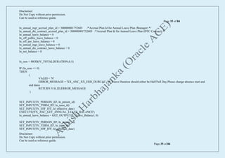 Disclaimer:
Do Not Copy without prior permission.
Can be used as reference guide.
Page 35 of 84
Disclaimer:
Do Not Copy without prior permission.
Can be used as reference guide.
Page 35 of 84
ln_annual_mgr_accrual_plan_id = 300000001752603 /*Accrual Plan Id for Annual Leave Plan (Manager) */
ln_annual_dtc_contract_accrual_plan_id = 300000001752605 /*Accrual Plan Id for Annual Leave Plan (DTC Contract) */
ln_annual_leave_balance = 0
ln_off_public_leave_balance = 0
ln_off_per_leave_balance = 0
ln_annual_mgr_leave_balance = 0
ln_annual_dtc_contract_leave_balance = 0
ln_net_balance = 0
ln_rem = MOD(IV_TOTALDURATION,0.5)
IF (ln_rem <> 0)
THEN
(
VALID = 'N'
ERROR_MESSAGE = 'XX_ANC_XX_ERR_DURCAL' /* 'Leave Duration should either be Half/Full Day.Please change absence start and
end dates
RETURN VALID,ERROR_MESSAGE
)
SET_INPUT('IV_PERSON_ID', ln_person_id)
SET_INPUT('IV_TERM_ID', ln_term_id)
SET_INPUT('IV_EFF_DT', ld_effective_date)
EXECUTE('FX_ANC_GET_ANNUAL_LEAVE_BALANCE')
ln_annual_leave_balance = GET_OUTPUT('L_Leave_Balance', 0)
SET_INPUT('IV_PERSON_ID', ln_person_id)
SET_INPUT('IV_TERM_ID', ln_term_id)
SET_INPUT('IV_EFF_DT', ld_effective_date)
 