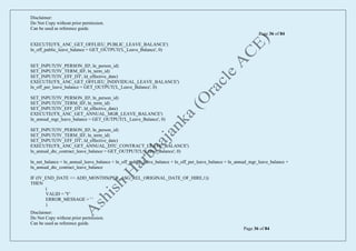 Disclaimer:
Do Not Copy without prior permission.
Can be used as reference guide.
Page 36 of 84
Disclaimer:
Do Not Copy without prior permission.
Can be used as reference guide.
Page 36 of 84
EXECUTE('FX_ANC_GET_OFFLIEU_PUBLIC_LEAVE_BALANCE')
ln_off_public_leave_balance = GET_OUTPUT('L_Leave_Balance', 0)
SET_INPUT('IV_PERSON_ID', ln_person_id)
SET_INPUT('IV_TERM_ID', ln_term_id)
SET_INPUT('IV_EFF_DT', ld_effective_date)
EXECUTE('FX_ANC_GET_OFFLIEU_INDIVIDUAL_LEAVE_BALANCE')
ln_off_per_leave_balance = GET_OUTPUT('L_Leave_Balance', 0)
SET_INPUT('IV_PERSON_ID', ln_person_id)
SET_INPUT('IV_TERM_ID', ln_term_id)
SET_INPUT('IV_EFF_DT', ld_effective_date)
EXECUTE('FX_ANC_GET_ANNUAL_MGR_LEAVE_BALANCE')
ln_annual_mgr_leave_balance = GET_OUTPUT('L_Leave_Balance', 0)
SET_INPUT('IV_PERSON_ID', ln_person_id)
SET_INPUT('IV_TERM_ID', ln_term_id)
SET_INPUT('IV_EFF_DT', ld_effective_date)
EXECUTE('FX_ANC_GET_ANNUAL_DTC_CONTRACT_LEAVE_BALANCE')
ln_annual_dtc_contract_leave_balance = GET_OUTPUT('L_Leave_Balance', 0)
ln_net_balance = ln_annual_leave_balance + ln_off_public_leave_balance + ln_off_per_leave_balance + ln_annual_mgr_leave_balance +
ln_annual_dtc_contract_leave_balance
IF (IV_END_DATE <= ADD_MONTHS(PER_ASG_REL_ORIGINAL_DATE_OF_HIRE,1))
THEN
(
VALID = 'Y'
ERROR_MESSAGE = ' '
)
 