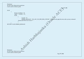 Disclaimer:
Do Not Copy without prior permission.
Can be used as reference guide.
Page 37 of 84
Disclaimer:
Do Not Copy without prior permission.
Can be used as reference guide.
Page 37 of 84
ELSE
(
IF (ln_net_balance = 0)
THEN (VALID = 'Y')
ELSE
(
VALID = 'N'
ERROR_MESSAGE = 'XX_ANC_XX_ERR_MSG_UNPAID' /* 'You can only apply this leave after you have exhausted
Annual and Off-in-Lieu Leaves' */
)
)
RETURN VALID, ERROR_MESSAGE
 