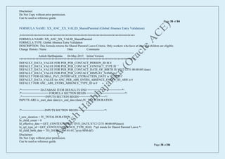Disclaimer:
Do Not Copy without prior permission.
Can be used as reference guide.
Page 38 of 84
Disclaimer:
Do Not Copy without prior permission.
Can be used as reference guide.
Page 38 of 84
FORMULA NAME: XX_ANC_XX_VALID_SharedParental (Global Absence Entry Validation)
/******************************************************************************
FORMULA NAME: XX_ANC_XX_VALID_SharedParental
FORMULA TYPE: Global Absence Entry Validation
DESCRIPTION: This formula returns the Shared Parental Leave Criteria. Only workers who have at least one children are eligible.
Change History: Name Date Comments
----------------------------------------------- --------------------------------------------------
Ashish Harbhajanka 04-May-2015 Initial Version
*******************************************************************************/
DEFAULT_DATA_VALUE FOR PER_PER_CONTACT_PERSON_ID IS 0
DEFAULT_DATA_VALUE FOR PER_PER_CONTACT_CONTACT_TYPE IS ' '
DEFAULT_DATA_VALUE FOR PER_PER_CONTACT_DATE_OF_BIRTH IS '4712/12/31 00:00:00' (date)
DEFAULT_DATA_VALUE FOR PER_PER_CONTACT_DISPLAY_NAME is ' '
DEFAULT FOR GLOBAL_PAY_INTERFACE_EXTRACTION_DATE is '47121231'
DEFAULT_DATA_VALUE for ANC_PER_ABS_ENTRS_ABSENCE_ENTRY_ID_ARR is 0
DEFAULT FOR ANC_ABS_ENTRS_ABSENCE_TYPE_ID is 0
/*=========== DATABASE ITEM DEFAULTS END =====================*/
/*================ FORMULA SECTION BEGIN =======================*/
/*==============INPUTS SECTION BEGIN================*/
INPUTS ARE iv_start_date (date),iv_end_date (date),IV_TOTALDURATION
/*==============INPUTS SECTION BEGIN================*/
l_new_duration = IV_TOTALDURATION
ln_child_count = 0
ld_effective_date = GET_CONTEXT(EFFECTIVE_DATE,'4712/12/31 00:00:00'(date))
ln_spl_type_id = GET_CONTEXT(ABSENCE_TYPE_ID,0) /*spl stands for Shared Parental Leave */
ld_child_birth_date = TO_DATE('1951-01-01','yyyy-MM-dd')
 