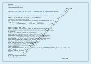 Disclaimer:
Do Not Copy without prior permission.
Can be used as reference guide.
Page 3 of 84
Disclaimer:
Do Not Copy without prior permission.
Can be used as reference guide.
Page 3 of 84
FORMULA NAME: XX_ANC_ACCRUAL_XX_ExtendedChildCare (Global Absence Accrual)
/******************************************************************************
FORMULA NAME: XX_ANC_ACCRUAL_XX_ExtendedChildCare
FORMULA TYPE: Global Absence Accrual
DESCRIPTION: This formula returns the accrual for employees enrolled in Extended Child Care
Change History: Name Date Comments
Ashish Harbhajanka 10-Apr-2015 Initial Version
*******************************************************************************/
DEFAULT FOR PER_ASG_FTE IS 1
DEFAULT FOR PER_REL_ORIGINAL_DATE_OF_HIRE IS '4712/12/31 00:00:00' (date)
DEFAULT FOR PER_REL_ACTUAL_TERMINATION_DATE IS '4712/12/31 00:00:00' (date)
ln_accrual = 0
ld_effective_date=PER_REL_ORIGINAL_DATE_OF_HIRE
ld_emp_term_date =PER_REL_ACTUAL_TERMINATION_DATE
ld_current_date = GET_CONTEXT(EFFECTIVE_DATE,'4712/12/31 00:00:00' (date))
ld_term_start_date = TO_DATE('01-01-'||TO_CHAR(ld_effective_date, 'rrrr'),'dd-mm-rrrr')
ld_term_end_date = TO_DATE('31-12-'||TO_CHAR(ld_effective_date, 'rrrr'),'dd-mm-rrrr')
ld_term_duration = DAYS_BETWEEN (ld_term_end_date, ld_term_start_date)
ld_hire_year = TO_NUMBER(TO_CHAR(ld_effective_date,'rrrr'))
ld_curr_year = TO_NUMBER(TO_CHAR(ld_current_date,'rrrr'))
accrual = 0 IF (ld_curr_year = ld_hire_year) THEN
IF (TO_NUMBER(TO_CHAR(ld_effective_date,'MM')) < 7)
THEN ( accrual = 2 )
IF (TO_NUMBER(TO_CHAR(ld_effective_date,'MM')) >= 7 AND TO_NUMBER(TO_CHAR(ld_effective_date,'MM')) <= 12)
THEN ( accrual = 1 ) )
IF (ld_curr_year > ld_hire_year)
THEN (accrual = 2)
 