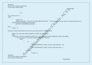 Disclaimer:
Do Not Copy without prior permission.
Can be used as reference guide.
Page 40 of 84
Disclaimer:
Do Not Copy without prior permission.
Can be used as reference guide.
Page 40 of 84
)
i= i+1
)
IF (ln_child_count = 0)
THEN
(
VALID = 'N'
ERROR_MESSAGE = 'XX_ANC_XX_ERR_SHRD_PARENTAL' /* 'Please ensure that you have apply via the Shared Parental Leave
Allocation System and upload the letter to HR.' */
RETURN VALID,ERROR_MESSAGE
)
ELSE
VALID = 'Y'
)
CHANGE_CONTEXTS(START_DATE=ld_start_date, END_DATE=IV_START_DATE)
(
WHILE ANC_PER_ABS_ENTRS_ABSENCE_ENTRY_ID_ARR.exists(j)
LOOP
( CHANGE_CONTEXTS (ABSENCE_ENTRY_ID = ANC_PER_ABS_ENTRS_ABSENCE_ENTRY_ID_ARR[j])
( IF (ln_spl_type_id = ANC_ABS_ENTRS_ABSENCE_TYPE_ID)
THEN
(
IF
(
DAYS_BETWEEN(IV_START_DATE,ld_child_birth_date) > 365
OR
DAYS_BETWEEN(IV_START_DATE,ld_child_birth_date) < 0
)
THEN
(
VALID = 'N'
 