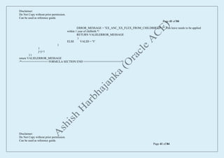 Disclaimer:
Do Not Copy without prior permission.
Can be used as reference guide.
Page 41 of 84
Disclaimer:
Do Not Copy without prior permission.
Can be used as reference guide.
Page 41 of 84
ERROR_MESSAGE = 'XX_ANC_XX_FLEX_FROM_CHILDBIRTH' /* This leave needs to be applied
within 1 year of chilbirth */
RETURN VALID,ERROR_MESSAGE
)
ELSE VALID = 'Y'
)
)
j=j+1
) )
return VALID,ERROR_MESSAGE
/*================ FORMULA SECTION END =======================*/
 