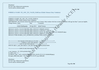 Disclaimer:
Do Not Copy without prior permission.
Can be used as reference guide.
Page 42 of 84
Disclaimer:
Do Not Copy without prior permission.
Can be used as reference guide.
Page 42 of 84
FORMULA NAME: XX_ANC_XX_VALID_ChildCare (Global Absence Entry Vaidation)
/******************************************************************************
FORMULA NAME: XX_ANC_XX_VALID_ChildCare
FORMULA TYPE: Global Absence Entry Validation
DESCRIPTION: This formula returns the Child Care Leave Criteria. Only workers who have at least one children with age less than 7 years are eligible.
Change History: Name Date Comments
----------------------------------------------------------------------------------------------------------
Ashish Harbhajanka 30-Apr-2015 Initial Version
*******************************************************************************/
DEFAULT_DATA_VALUE FOR PER_PER_CONTACT_PERSON_ID IS 0
DEFAULT_DATA_VALUE FOR PER_PER_CONTACT_CONTACT_TYPE IS ' '
DEFAULT_DATA_VALUE FOR PER_PER_CONTACT_DATE_OF_BIRTH IS '4712/12/31 00:00:00' (date)
DEFAULT_DATA_VALUE FOR PER_PER_CONTACT_DISPLAY_NAME is ' '
DEFAULT FOR GLOBAL_PAY_INTERFACE_EXTRACTION_DATE is '47121231'
/*=========== DATABASE ITEM DEFAULTS END =====================*/
/*================ FORMULA SECTION BEGIN =======================*/
/*==============INPUTS SECTION BEGIN================*/
INPUTS ARE iv_start_date (date),iv_end_date (date),IV_TOTALDURATION
/*==============INPUTS SECTION BEGIN================*/
l_new_duration = IV_TOTALDURATION
ln_child_count = 0
ld_effective_date = GET_CONTEXT(EFFECTIVE_DATE,'4712/12/31 00:00:00'(date))
ld_yngst_child_birth_date = TO_DATE('1951-01-01','yyyy-MM-dd')
 