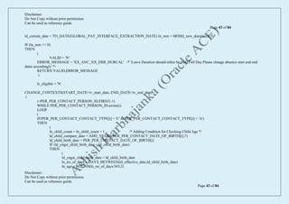 Disclaimer:
Do Not Copy without prior permission.
Can be used as reference guide.
Page 43 of 84
Disclaimer:
Do Not Copy without prior permission.
Can be used as reference guide.
Page 43 of 84
ld_current_date = TO_DATE(GLOBAL_PAY_INTERFACE_EXTRACTION_DATE) ln_rem = MOD(l_new_duration,0.5)
IF (ln_rem <> 0)
THEN
(
VALID = 'N'
ERROR_MESSAGE = 'XX_ANC_XX_ERR_DURCAL' /* 'Leave Duration should either be Half/Full Day.Please change absence start and end
dates accordingly' */
RETURN VALID,ERROR_MESSAGE
)
lc_eligible = 'N'
CHANGE_CONTEXTS(START_DATE=iv_start_date, END_DATE=iv_end_date)
(
i=PER_PER_CONTACT_PERSON_ID.FIRST(-1)
WHILE PER_PER_CONTACT_PERSON_ID.exists(i)
LOOP
(
IF(PER_PER_CONTACT_CONTACT_TYPE[i] = 'C' or PER_PER_CONTACT_CONTACT_TYPE[i] = 'A')
THEN
(
ln_child_count = ln_child_count + 1 /* Adding Condition for Checking Child Age */
ld_child_compare_date = ADD_YEARS(PER_PER_CONTACT_DATE_OF_BIRTH[i],7)
ld_child_birth_date = PER_PER_CONTACT_DATE_OF_BIRTH[i]
IF (ld_yngst_child_birth_date < ld_child_birth_date)
THEN
(
ld_yngst_child_birth_date = ld_child_birth_date
ln_no_of_days = DAYS_BETWEEN(ld_effective_date,ld_child_birth_date)
ln_age = ROUND(ln_no_of_days/365,2)
 
