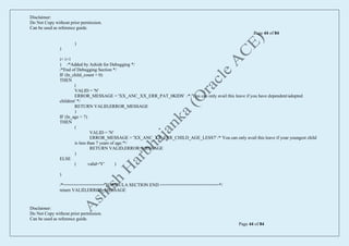 Disclaimer:
Do Not Copy without prior permission.
Can be used as reference guide.
Page 44 of 84
Disclaimer:
Do Not Copy without prior permission.
Can be used as reference guide.
Page 44 of 84
)
)
i= i+1
) /*Added by Ashish for Debugging */
/*End of Debugging Section */
IF (ln_child_count = 0)
THEN
(
VALID = 'N'
ERROR_MESSAGE = 'XX_ANC_XX_ERR_PAT_0KIDS' /* 'You can only avail this leave if you have dependent/adopted
children' */
RETURN VALID,ERROR_MESSAGE
)
IF (ln_age > 7)
THEN
(
VALID = 'N'
ERROR_MESSAGE = 'XX_ANC_XX_ERR_CHILD_AGE_LESS7' /* You can only avail this leave if your youngest child
is less than 7 years of age.'*/
RETURN VALID,ERROR_MESSAGE
)
ELSE
( valid='Y' )
)
/*================ FORMULA SECTION END =======================*/
return VALID,ERROR_MESSAGE
 