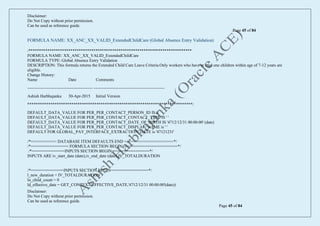 Disclaimer:
Do Not Copy without prior permission.
Can be used as reference guide.
Page 45 of 84
Disclaimer:
Do Not Copy without prior permission.
Can be used as reference guide.
Page 45 of 84
FORMULA NAME: XX_ANC_XX_VALID_ExtendedChildCare (Global Absence Entry Validation)
/******************************************************************************
FORMULA NAME: XX_ANC_XX_VALID_ExtendedChildCare
FORMULA TYPE: Global Absence Entry Validation
DESCRIPTION: This formula returns the Extended Child Care Leave Criteria.Only workers who have at least one children within age of 7-12 years are
eligible.
Change History:
Name Date Comments
----------------------------------------------- ---------------------------------------------------
Ashish Harbhajanka 30-Apr-2015 Initial Version
*******************************************************************************/
DEFAULT_DATA_VALUE FOR PER_PER_CONTACT_PERSON_ID IS 0
DEFAULT_DATA_VALUE FOR PER_PER_CONTACT_CONTACT_TYPE IS ' '
DEFAULT_DATA_VALUE FOR PER_PER_CONTACT_DATE_OF_BIRTH IS '4712/12/31 00:00:00' (date)
DEFAULT_DATA_VALUE FOR PER_PER_CONTACT_DISPLAY_NAME is ' '
DEFAULT FOR GLOBAL_PAY_INTERFACE_EXTRACTION_DATE is '47121231'
/*=========== DATABASE ITEM DEFAULTS END =====================*/
/*================ FORMULA SECTION BEGIN =======================*/
/*==============INPUTS SECTION BEGIN================*/
INPUTS ARE iv_start_date (date),iv_end_date (date),IV_TOTALDURATION
/*==============INPUTS SECTION BEGIN================*/
l_new_duration = IV_TOTALDURATION
ln_child_count = 0
ld_effective_date = GET_CONTEXT(EFFECTIVE_DATE,'4712/12/31 00:00:00'(date))
 