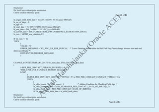 Disclaimer:
Do Not Copy without prior permission.
Can be used as reference guide.
Page 46 of 84
Disclaimer:
Do Not Copy without prior permission.
Can be used as reference guide.
Page 46 of 84
ld_yngst_child_birth_date = TO_DATE('1951-01-01','yyyy-MM-dd')
ln_no_of_days = 0
ln_age = 0
ld_start_date = TO_DATE('1951-01-01','yyyy-MM-dd')
ld_end_date = TO_DATE('4712-12-31','yyyy-MM-dd')
ld_current_date = TO_DATE(GLOBAL_PAY_INTERFACE_EXTRACTION_DATE)
ln_rem = MOD(l_new_duration,0.5)
IF (ln_rem <> 0)
THEN
(
VALID = 'N'
ERROR_MESSAGE = 'XX_ANC_XX_ERR_DURCAL' /* 'Leave Duration should either be Half/Full Day.Please change absence start and end
dates accordingly' */
RETURN VALID,ERROR_MESSAGE
)
CHANGE_CONTEXTS(START_DATE=iv_start_date, END_DATE=iv_end_date)
(
i=PER_PER_CONTACT_PERSON_ID.FIRST(-1)
WHILE PER_PER_CONTACT_PERSON_ID.exists(i)
LOOP
(
IF (PER_PER_CONTACT_CONTACT_TYPE[i] = 'C' or PER_PER_CONTACT_CONTACT_TYPE[i] = 'A')
THEN
(
ln_child_count = ln_child_count + 1 /* Adding Condition for Checking Child Age */
ld_child_compare_date = ADD_YEARS(PER_PER_CONTACT_DATE_OF_BIRTH[i],7)
ld_child_birth_date = PER_PER_CONTACT_DATE_OF_BIRTH[i]
IF (ld_yngst_child_birth_date < ld_child_birth_date)
 