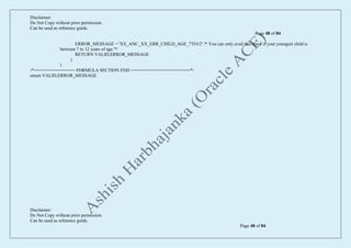 Disclaimer:
Do Not Copy without prior permission.
Can be used as reference guide.
Page 48 of 84
Disclaimer:
Do Not Copy without prior permission.
Can be used as reference guide.
Page 48 of 84
ERROR_MESSAGE = 'XX_ANC_XX_ERR_CHILD_AGE_7TO12' /* You can only avail this leave if your youngest child is
between 7 to 12 years of age.'*/
RETURN VALID,ERROR_MESSAGE
)
)
/*================ FORMULA SECTION END =======================*/
return VALID,ERROR_MESSAGE
 