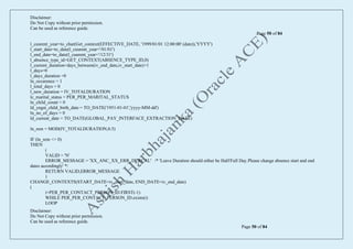 Disclaimer:
Do Not Copy without prior permission.
Can be used as reference guide.
Page 50 of 84
Disclaimer:
Do Not Copy without prior permission.
Can be used as reference guide.
Page 50 of 84
l_cuurent_year=to_char(Get_context(EFFECTIVE_DATE, '1999/01/01 12:00:00' (date)),'YYYY')
l_start_date=to_date(l_cuurent_year+'/01/01')
l_end_date=to_date(l_cuurent_year+'/12/31')
l_absence_type_id=GET_CONTEXT(ABSENCE_TYPE_ID,0)
l_current_duration=days_between(iv_end_date,iv_start_date)+1
l_days=0
l_days_duration =0
ln_occurence = 1
l_total_days = 0
l_new_duration = IV_TOTALDURATION
lc_marital_status = PER_PER_MARITAL_STATUS
ln_child_count = 0
ld_yngst_child_birth_date = TO_DATE('1951-01-01','yyyy-MM-dd')
ln_no_of_days = 0
ld_current_date = TO_DATE(GLOBAL_PAY_INTERFACE_EXTRACTION_DATE)
ln_rem = MOD(IV_TOTALDURATION,0.5)
IF (ln_rem <> 0)
THEN
(
VALID = 'N'
ERROR_MESSAGE = 'XX_ANC_XX_ERR_DURCAL' /* 'Leave Duration should either be Half/Full Day.Please change absence start and end
dates accordingly' */
RETURN VALID,ERROR_MESSAGE
)
CHANGE_CONTEXTS(START_DATE=iv_start_date, END_DATE=iv_end_date)
(
i=PER_PER_CONTACT_PERSON_ID.FIRST(-1)
WHILE PER_PER_CONTACT_PERSON_ID.exists(i)
LOOP
 