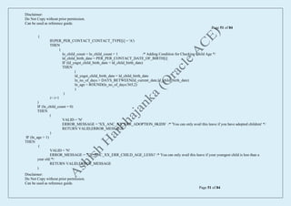 Disclaimer:
Do Not Copy without prior permission.
Can be used as reference guide.
Page 51 of 84
Disclaimer:
Do Not Copy without prior permission.
Can be used as reference guide.
Page 51 of 84
(
IF(PER_PER_CONTACT_CONTACT_TYPE[i] = 'A')
THEN
(
ln_child_count = ln_child_count + 1 /* Adding Condition for Checking Child Age */
ld_child_birth_date = PER_PER_CONTACT_DATE_OF_BIRTH[i]
IF (ld_yngst_child_birth_date < ld_child_birth_date)
THEN
(
ld_yngst_child_birth_date = ld_child_birth_date
ln_no_of_days = DAYS_BETWEEN(ld_current_date,ld_child_birth_date)
ln_age = ROUND(ln_no_of_days/365,2)
)
)
i= i+1
)
IF (ln_child_count = 0)
THEN
(
VALID = 'N'
ERROR_MESSAGE = 'XX_ANC_XX_ERR_ADOPTION_0KIDS' /* 'You can only avail this leave if you have adopted children' */
RETURN VALID,ERROR_MESSAGE
)
IF (ln_age > 1)
THEN
(
VALID = 'N'
ERROR_MESSAGE = 'XX_ANC_XX_ERR_CHILD_AGE_LESS1' /* You can only avail this leave if your youngest child is less than a
year old.'*/
RETURN VALID,ERROR_MESSAGE
)
 