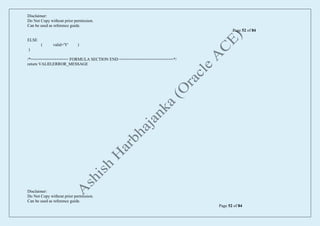 Disclaimer:
Do Not Copy without prior permission.
Can be used as reference guide.
Page 52 of 84
Disclaimer:
Do Not Copy without prior permission.
Can be used as reference guide.
Page 52 of 84
ELSE
( valid='Y' )
)
/*================ FORMULA SECTION END =======================*/
return VALID,ERROR_MESSAGE
 