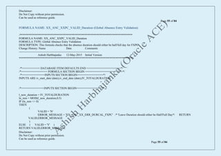 Disclaimer:
Do Not Copy without prior permission.
Can be used as reference guide.
Page 55 of 84
Disclaimer:
Do Not Copy without prior permission.
Can be used as reference guide.
Page 55 of 84
FORMULA NAME: XX_ANC_XXPC_VALID_Duration (Global Absence Entry Validation)
/******************************************************************************
FORMULA NAME: XX_ANC_XXPC_VALID_Duration
FORMULA TYPE: Global Absence Entry Validation
DESCRIPTION: This formula checks that the absence duration should either be half/full day for FXPC
Change History: Name Date Comments
-----------------------------------------------------------------------------------
Ashish Harbhajanka 12-May-2015 Initial Version
*******************************************************************************/
/*=========== DATABASE ITEM DEFAULTS END =====================*/
/*================ FORMULA SECTION BEGIN =======================*/
/*==============INPUTS SECTION BEGIN================*/
INPUTS ARE iv_start_date (date),iv_end_date (date),IV_TOTALDURATION
/*==============INPUTS SECTION BEGIN================*/
l_new_duration = IV_TOTALDURATION
ln_rem = MOD(l_new_duration,0.5)
IF (ln_rem <> 0)
THEN
(
VALID = 'N'
ERROR_MESSAGE = 'XX_ANC_XX_ERR_DURCAL_FXPC' /* 'Leave Duration should either be Half/Full Day*/ RETURN
VALID,ERROR_MESSAGE
)
ELSE ( VALID = 'Y' )
RETURN VALID,ERROR_MESSAGE
 