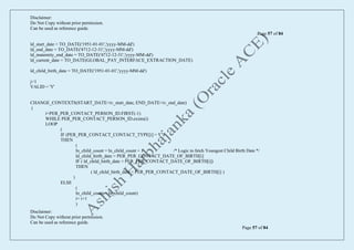 Disclaimer:
Do Not Copy without prior permission.
Can be used as reference guide.
Page 57 of 84
Disclaimer:
Do Not Copy without prior permission.
Can be used as reference guide.
Page 57 of 84
ld_start_date = TO_DATE('1951-01-01','yyyy-MM-dd')
ld_end_date = TO_DATE('4712-12-31','yyyy-MM-dd')
ld_maternity_end_date = TO_DATE('4712-12-31','yyyy-MM-dd')
ld_current_date = TO_DATE(GLOBAL_PAY_INTERFACE_EXTRACTION_DATE)
ld_child_birth_date = TO_DATE('1951-01-01','yyyy-MM-dd')
j=1
VALID = 'Y'
CHANGE_CONTEXTS(START_DATE=iv_start_date, END_DATE=iv_end_date)
(
i=PER_PER_CONTACT_PERSON_ID.FIRST(-1)
WHILE PER_PER_CONTACT_PERSON_ID.exists(i)
LOOP
(
IF (PER_PER_CONTACT_CONTACT_TYPE[i] = 'C')
THEN
(
ln_child_count = ln_child_count + 1 /* Logic to fetch Youngest Child Birth Date */
ld_child_birth_date = PER_PER_CONTACT_DATE_OF_BIRTH[i]
IF ( ld_child_birth_date < PER_PER_CONTACT_DATE_OF_BIRTH[i])
THEN
( ld_child_birth_date = PER_PER_CONTACT_DATE_OF_BIRTH[i] )
)
ELSE
(
ln_child_count = ln_child_count)
i= i+1
)
 