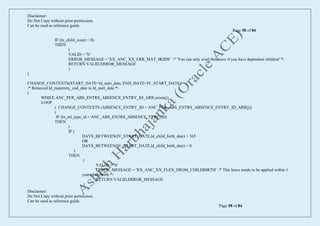 Disclaimer:
Do Not Copy without prior permission.
Can be used as reference guide.
Page 58 of 84
Disclaimer:
Do Not Copy without prior permission.
Can be used as reference guide.
Page 58 of 84
IF (ln_child_count = 0)
THEN
(
VALID = 'N'
ERROR_MESSAGE = 'XX_ANC_XX_ERR_MAT_0KIDS' /* 'You can only avail this leave if you have dependent children' */
RETURN VALID,ERROR_MESSAGE
)
)
CHANGE_CONTEXTS(START_DATE=ld_start_date, END_DATE=IV_START_DATE)
/* Removed ld_maternity_end_date to ld_start_date */
(
WHILE ANC_PER_ABS_ENTRS_ABSENCE_ENTRY_ID_ARR.exists(j)
LOOP
( CHANGE_CONTEXTS (ABSENCE_ENTRY_ID = ANC_PER_ABS_ENTRS_ABSENCE_ENTRY_ID_ARR[j])
(
IF (ln_ml_type_id = ANC_ABS_ENTRS_ABSENCE_TYPE_ID)
THEN
(
IF (
DAYS_BETWEEN(IV_START_DATE,ld_child_birth_date) > 365
OR
DAYS_BETWEEN(IV_START_DATE,ld_child_birth_date) < 0
)
THEN
(
VALID = 'N'
ERROR_MESSAGE = 'XX_ANC_XX_FLEX_FROM_CHILDBIRTH' /* This leave needs to be applied within 1
year of chilbirth */
RETURN VALID,ERROR_MESSAGE
)
 