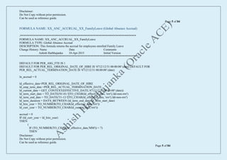 Disclaimer:
Do Not Copy without prior permission.
Can be used as reference guide.
Page 5 of 84
Disclaimer:
Do Not Copy without prior permission.
Can be used as reference guide.
Page 5 of 84
FORMULA NAME: XX_ANC_ACCRUAL_XX_FamilyLeave (Global Absence Accrual)
/******************************************************************************
FORMULA NAME: XX_ANC_ACCRUAL_XX_FamilyLeave
FORMULA TYPE: Global Absence Accrual
DESCRIPTION: This formula returns the accrual for employees enrolled Family Leave
Change History: Name Date Comments
Ashish Harbhajanka 10-Apr-2015 Initial Version
*******************************************************************************/
DEFAULT FOR PER_ASG_FTE IS 1
DEFAULT FOR PER_REL_ORIGINAL_DATE_OF_HIRE IS '4712/12/31 00:00:00' (date) DEFAULT FOR
PER_REL_ACTUAL_TERMINATION_DATE IS '4712/12/31 00:00:00' (date)
ln_accrual = 0
ld_effective_date=PER_REL_ORIGINAL_DATE_OF_HIRE
ld_emp_term_date =PER_REL_ACTUAL_TERMINATION_DATE
ld_current_date = GET_CONTEXT(EFFECTIVE_DATE,'4712/12/31 00:00:00' (date))
ld_term_start_date = TO_DATE('01-01-'||TO_CHAR(ld_effective_date, 'rrrr'),'dd-mm-rrrr')
ld_term_end_date = TO_DATE('31-12-'||TO_CHAR(ld_effective_date, 'rrrr'),'dd-mm-rrrr')
ld_term_duration = DAYS_BETWEEN (ld_term_end_date, ld_term_start_date)
ld_hire_year = TO_NUMBER(TO_CHAR(ld_effective_date,'rrrr'))
ld_curr_year = TO_NUMBER(TO_CHAR(ld_current_date,'rrrr'))
accrual = 0
IF (ld_curr_year = ld_hire_year)
THEN
(
IF (TO_NUMBER(TO_CHAR(ld_effective_date,'MM')) < 7)
THEN
 