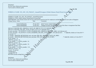 Disclaimer:
Do Not Copy without prior permission.
Can be used as reference guide.
Page 60 of 84
Disclaimer:
Do Not Copy without prior permission.
Can be used as reference guide.
Page 60 of 84
FORMULA NAME: XX_ANC_XX_PARACC_AnnualXXAssignee (Global Absence Partial Period Accrual Rate)
/******************************************************************************
FORMULA NAME: XX_ANC_XX_PARACC_AnnualXXAssignee
FORMULA TYPE: Global Absence Partial Period Accrual Rate
DESCRIPTION: This formula returns the FTE pro-rated partial period accrual for employees enrolled into Annual Leave plan in Singapore
Change History: Name Date Comments
------------------------------------------------------------------------------------------------------------------------------------------------------------
Ashish Harbhajanka 20-Apr-2015 Initial Version Ashish Harbhajanka
Ashish Harbhajanka 16-Jun-2015 Changed Accrual Calculation Basis From Hire Date to Assignment Start Date
******************************************************************************/
DEFAULT FOR PER_REL_ORIGINAL_DATE_OF_HIRE IS '4712/12/31 00:00:00' (date)
DEFAULT FOR PER_ASG_REL_DATE_START is '4712/12/31 00:00:00' (date)
ld_term_end_date = TO_DATE('31-12-'||TO_CHAR(PER_REL_ORIGINAL_DATE_OF_HIRE, 'rrrr'),'dd-mm-rrrr')
ld_term_end_date = TO_DATE('31-12-'||TO_CHAR(PER_ASG_REL_DATE_START, 'rrrr'),'dd-mm-rrrr') /* Added By Ashish on 16-Jun-2015 */
ln_accrual = 0
ln_months = MONTHS_BETWEEN(ld_term_end_date, PER_REL_ORIGINAL_DATE_OF_HIRE)
ln_months = MONTHS_BETWEEN(ld_term_end_date, PER_ASG_REL_DATE_START) /* Added By Ashish on 16-Jun-2015 */
IF (ln_months < 3)
THEN (ln_accrual = 4)
IF (ln_months >= 3 AND ln_months < 6)
THEN (ln_accrual = 8)
IF (ln_months >= 6 AND ln_months < 9)
THEN (ln_accrual = 12)
IF (ln_months >= 9 AND ln_months < 12)
THEN (ln_accrual = 16)
accrual = ln_accrual
vestingUnits=1
vestingUOM='M'
RETURN accrual,vestingUnits,vestingUOM
 