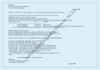 Disclaimer:
Do Not Copy without prior permission.
Can be used as reference guide.
Page 61 of 84
Disclaimer:
Do Not Copy without prior permission.
Can be used as reference guide.
Page 61 of 84
FORMULA NAME: XX_ANC_PARACC_Annual (Global Absence Partial Period Accrual Rate)
/***************************************************************************
FORMULA NAME: XX_ANC_PARACC_Annual
FORMULA TYPE: Global Absence Partial Period Accrual Rate Formula
DESCRIPTION: This formula returns the accrual for mid-period enrollments and un-enrollments for Annual Leave plan
Change History: Name Date Comments
-------------------------------------------------------------------------------
Ashish Harbhajanka 25-Feb-2014 Initial Version
Ashish Harbhajanka 16-Jun-2015 Changed Accrual Calculation Basis From Hire Date to Assignment Start Date
*******************************************************************************/
DEFAULT FOR IV_ACCRUAL IS 0
DEFAULT FOR PER_REL_ORIGINAL_DATE_OF_HIRE IS '4712/12/31 00:00:00' (date)
DEFAULT FOR PER_REL_ACTUAL_TERMINATION_DATE IS '4712/12/31 00:00:00' (date)
DEFAULT FOR PER_ASG_REL_DATE_START is '4712/12/31 00:00:00' (date)
INPUTS ARE IV_ACCRUAL,IV_CALEDARSTARTDATE (date),IV_CALEDARENDDATE(date)
ld_emp_hire_date=PER_REL_ORIGINAL_DATE_OF_HIRE
ld_emp_hire_date=PER_ASG_REL_DATE_START
ld_emp_term_date =PER_REL_ACTUAL_TERMINATION_DATE
ld_effective_date = GET_CONTEXT(EFFECTIVE_DATE,'4712/12/31 00:00:00' (date))
ld_term_start_date = TO_DATE('01-01-'||TO_CHAR(ld_effective_date, 'rrrr'),'dd-mm-rrrr')
ld_term_end_date = TO_DATE('31-12-'||TO_CHAR(ld_effective_date, 'rrrr'),'dd-mm-rrrr')
ld_term_duration = DAYS_BETWEEN (ld_term_end_date, ld_term_start_date)
/* If Employee is Active - Termination Date is Defaulted */
IF (TO_CHAR(ld_effective_date,'MM-YYYY') = TO_CHAR(ld_emp_hire_date,'MM-YYYY'))
THEN
(
ld_participation_start_date = ld_emp_hire_date
 