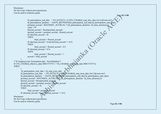 Disclaimer:
Do Not Copy without prior permission.
Can be used as reference guide.
Page 62 of 84
Disclaimer:
Do Not Copy without prior permission.
Can be used as reference guide.
Page 62 of 84
ld_participation_end_date = TO_DATE('31-12-'||TO_CHAR(ld_emp_hire_date,'rrrr'),'dd-mm-rrrr')
ld_participation_duration = DAYS_BETWEEN(ld_participation_end_date,ld_participation_start_date)
prorated_accrual = ROUND(IV_ACCRUAL * (ld_participation_duration / ld_term_duration),2)
valid = 'N'
floored_accrual = floor(prorated_accrual)
decimal_accrual = prorated_accrual - floored_accrual
IF (decimal_accrual = 0)
THEN
final_accrual = floored_accrual
IF (decimal_accrual > 0 and decimal_accrual <= 0.5)
THEN
final_accrual = floored_accrual + 0.5
IF (decimal_accrual > 0.5)
THEN
final_accrual = floored_accrual + 1
accrual = final_accrual
)
/* IF Employee has Termination date - Not Defaulted */
IF (TO_CHAR(ld_effective_date,'MM-YYYY') = TO_CHAR(ld_emp_term_date,'MM-YYYY'))
THEN
(
ld_participation_start_date = ld_emp_term_date
ld_participation_end_date = TO_DATE('31-12'||TO_CHAR(ld_emp_term_date,'rrrr'),'dd-mm-rrrr')
ld_participation_duration = DAYS_BETWEEN(ld_participation_end_date,ld_participation_start_date)
prorated_accrual = ROUND(IV_ACCRUAL * (ld_participation_duration / ld_term_duration),2)
floored_accrual = floor(prorated_accrual)
decimal_accrual = prorated_accrual - floored_accrual
IF (decimal_accrual = 0)
THEN
final_accrual = prorated_accrual
IF (decimal_accrual >0 and decimal_accrual <= 0.5)
 