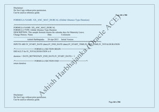 Disclaimer:
Do Not Copy without prior permission.
Can be used as reference guide.
Page 64 of 84
Disclaimer:
Do Not Copy without prior permission.
Can be used as reference guide.
Page 64 of 84
FORMULA NAME: XX_ANC_MAT_DURCAL (Global Absence Type Duration)
/************************************************************************************
FORMULA NAME: XX_ANC_MAT_DURCAL
FORMULA TYPE: Global Absence Type Duration
DESCRIPTION: This sample formula returns the calendar days for Maternity Leave.
Change History: Name Date Comments
--------------------------------------------------------------------------------------------
Ashish Harbhajanka 28-Apr-2015 Initial Version
************************************************************************************/
INPUTS ARE IV_START_DATE (date),IV_END_DATE (date),IV_START_TIME,IV_END_TIME,IV_TOTALDURATION
/*================ FORMULA SECTION BEGIN =======================*/
DEFAULT for IV_TOTALDURATION is 0
duration = DAYS_BETWEEN(IV_END_DATE,IV_START_DATE) + 1
/*================ FORMULA SECTION END =======================*/
return duration
 