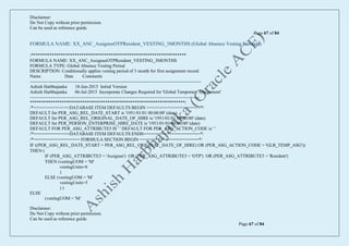 Disclaimer:
Do Not Copy without prior permission.
Can be used as reference guide.
Page 67 of 84
Disclaimer:
Do Not Copy without prior permission.
Can be used as reference guide.
Page 67 of 84
FORMULA NAME: XX_ANC_AssigneeOTPResident_VESTING_3MONTHS (Global Absence Vesting Formula)
/********************************************************************
FORMULA NAME: XX_ANC_AssigneeOTPResident_VESTING_3MONTHS
FORMULA TYPE: Global Absence Vesting Period
DESCRIPTION: Conditionally applies vesting period of 3 month for first assignment record.
Name Date Comments
-----------------------------------------------------------------------------------------------------------------
Ashish Harbhajanka 18-Jun-2015 Initial Version
Ashish Harbhajanka 06-Jul-2015 Incorporate Changes Required for 'Global Temporary Assignment'
----------------------------------------------------------------------------------------------------------------
********************************************************************/
/*==============DATABASE ITEM DEFAULTS BEGIN =====================*/
DEFAULT for PER_ASG_REL_DATE_START is '1951/01/01 00:00:00' (date)
DEFAULT for PER_ASG_REL_ORIGINAL_DATE_OF_HIRE is '1951/01/01 00:00:00' (date)
DEFAULT for PER_PERSON_ENTERPRISE_HIRE_DATE is '1951/01/01 00:00:00' (date)
DEFAULT FOR PER_ASG_ATTRIBUTE5 IS ' ' DEFAULT FOR PER_ASG_ACTION_CODE is ' '
/*==============DATABASE ITEM DEFAULTS ENDS======================*/
/*================== FORMULA SECTION BEGIN =======================*/
IF ((PER_ASG_REL_DATE_START = PER_ASG_REL_ORIGINAL_DATE_OF_HIRE) OR (PER_ASG_ACTION_CODE = 'GLB_TEMP_ASG'))
THEN (
IF (PER_ASG_ATTRIBUTE5 = 'Assignee') OR (PER_ASG_ATTRIBUTE5 = 'OTP') OR (PER_ASG_ATTRIBUTE5 = 'Resident')
THEN (vestingUOM = 'M'
vestingUnits=0
)
ELSE (vestingUOM = 'M'
vestingUnits=3
) )
ELSE
(vestingUOM = 'M'
 